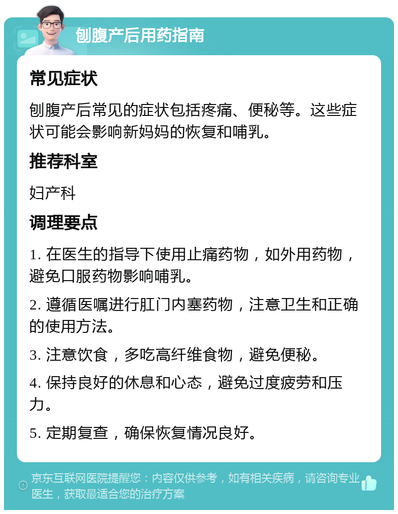 刨腹产后用药指南 常见症状 刨腹产后常见的症状包括疼痛、便秘等。这些症状可能会影响新妈妈的恢复和哺乳。 推荐科室 妇产科 调理要点 1. 在医生的指导下使用止痛药物，如外用药物，避免口服药物影响哺乳。 2. 遵循医嘱进行肛门内塞药物，注意卫生和正确的使用方法。 3. 注意饮食，多吃高纤维食物，避免便秘。 4. 保持良好的休息和心态，避免过度疲劳和压力。 5. 定期复查，确保恢复情况良好。