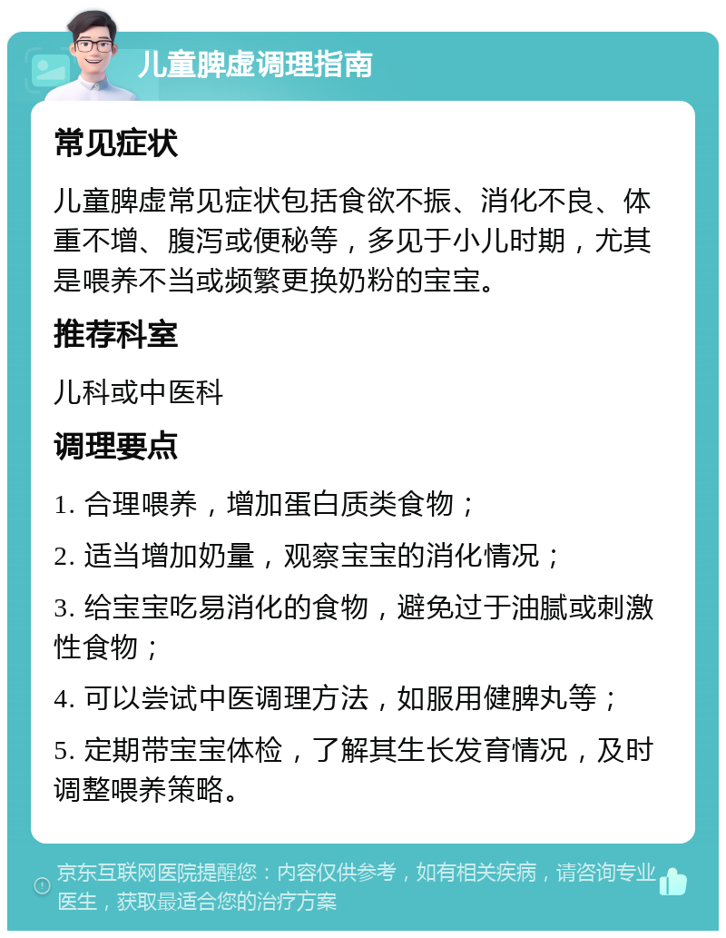 儿童脾虚调理指南 常见症状 儿童脾虚常见症状包括食欲不振、消化不良、体重不增、腹泻或便秘等，多见于小儿时期，尤其是喂养不当或频繁更换奶粉的宝宝。 推荐科室 儿科或中医科 调理要点 1. 合理喂养，增加蛋白质类食物； 2. 适当增加奶量，观察宝宝的消化情况； 3. 给宝宝吃易消化的食物，避免过于油腻或刺激性食物； 4. 可以尝试中医调理方法，如服用健脾丸等； 5. 定期带宝宝体检，了解其生长发育情况，及时调整喂养策略。