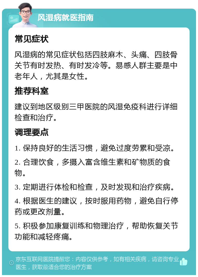 风湿病就医指南 常见症状 风湿病的常见症状包括四肢麻木、头痛、四肢骨关节有时发热、有时发冷等。易感人群主要是中老年人，尤其是女性。 推荐科室 建议到地区级别三甲医院的风湿免疫科进行详细检查和治疗。 调理要点 1. 保持良好的生活习惯，避免过度劳累和受凉。 2. 合理饮食，多摄入富含维生素和矿物质的食物。 3. 定期进行体检和检查，及时发现和治疗疾病。 4. 根据医生的建议，按时服用药物，避免自行停药或更改剂量。 5. 积极参加康复训练和物理治疗，帮助恢复关节功能和减轻疼痛。