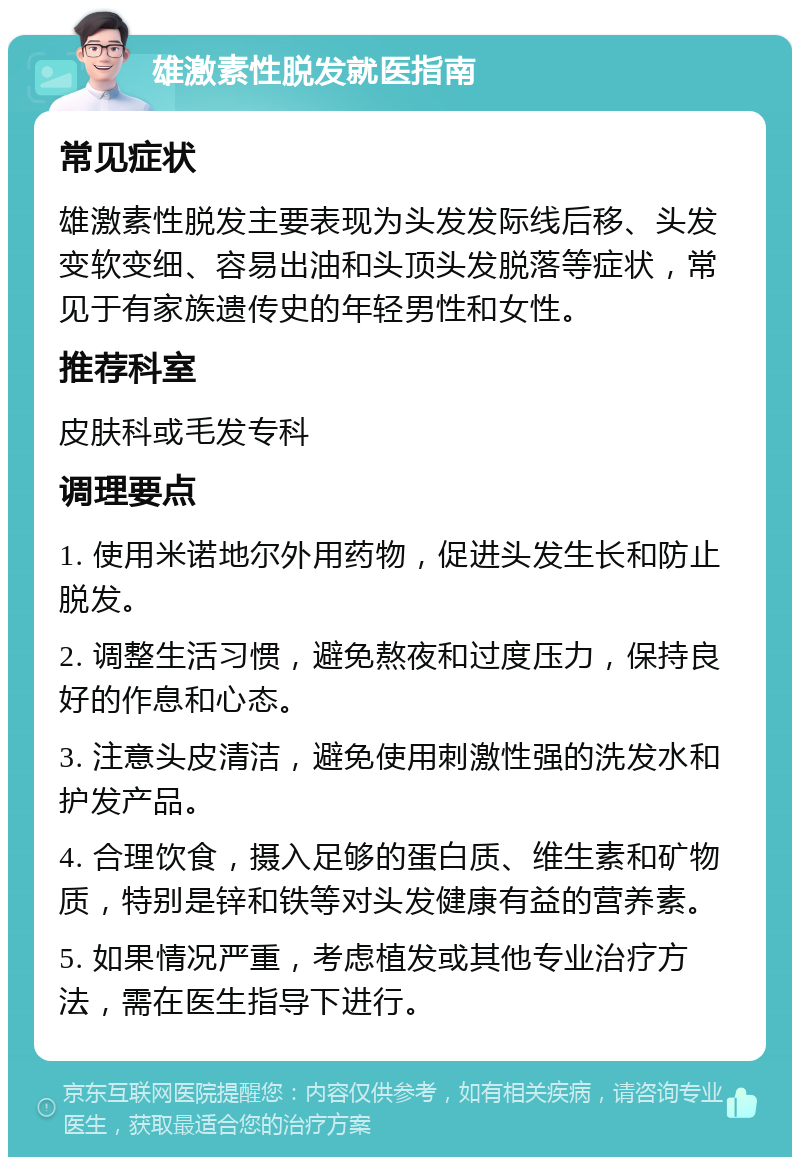 雄激素性脱发就医指南 常见症状 雄激素性脱发主要表现为头发发际线后移、头发变软变细、容易出油和头顶头发脱落等症状，常见于有家族遗传史的年轻男性和女性。 推荐科室 皮肤科或毛发专科 调理要点 1. 使用米诺地尔外用药物，促进头发生长和防止脱发。 2. 调整生活习惯，避免熬夜和过度压力，保持良好的作息和心态。 3. 注意头皮清洁，避免使用刺激性强的洗发水和护发产品。 4. 合理饮食，摄入足够的蛋白质、维生素和矿物质，特别是锌和铁等对头发健康有益的营养素。 5. 如果情况严重，考虑植发或其他专业治疗方法，需在医生指导下进行。