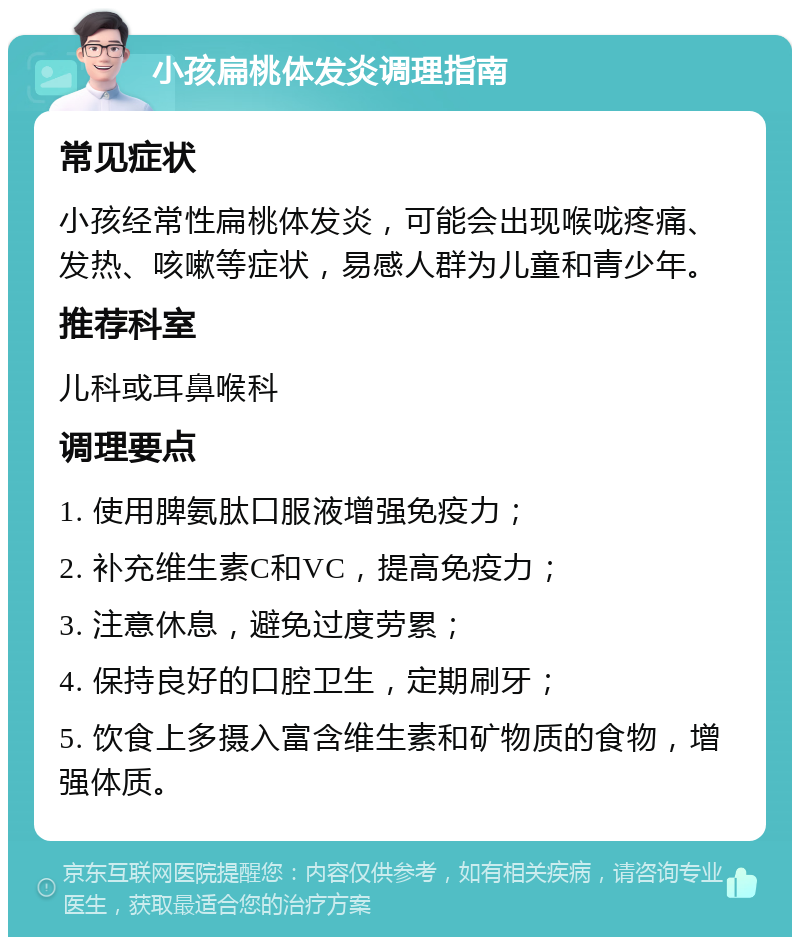 小孩扁桃体发炎调理指南 常见症状 小孩经常性扁桃体发炎，可能会出现喉咙疼痛、发热、咳嗽等症状，易感人群为儿童和青少年。 推荐科室 儿科或耳鼻喉科 调理要点 1. 使用脾氨肽口服液增强免疫力； 2. 补充维生素C和VC，提高免疫力； 3. 注意休息，避免过度劳累； 4. 保持良好的口腔卫生，定期刷牙； 5. 饮食上多摄入富含维生素和矿物质的食物，增强体质。