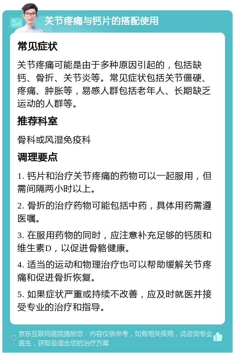 关节疼痛与钙片的搭配使用 常见症状 关节疼痛可能是由于多种原因引起的，包括缺钙、骨折、关节炎等。常见症状包括关节僵硬、疼痛、肿胀等，易感人群包括老年人、长期缺乏运动的人群等。 推荐科室 骨科或风湿免疫科 调理要点 1. 钙片和治疗关节疼痛的药物可以一起服用，但需间隔两小时以上。 2. 骨折的治疗药物可能包括中药，具体用药需遵医嘱。 3. 在服用药物的同时，应注意补充足够的钙质和维生素D，以促进骨骼健康。 4. 适当的运动和物理治疗也可以帮助缓解关节疼痛和促进骨折恢复。 5. 如果症状严重或持续不改善，应及时就医并接受专业的治疗和指导。