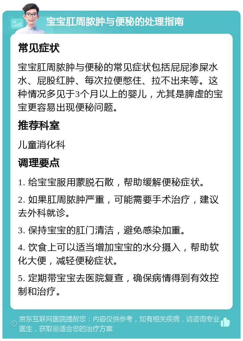 宝宝肛周脓肿与便秘的处理指南 常见症状 宝宝肛周脓肿与便秘的常见症状包括屁屁渗屎水水、屁股红肿、每次拉便憋住、拉不出来等。这种情况多见于3个月以上的婴儿，尤其是脾虚的宝宝更容易出现便秘问题。 推荐科室 儿童消化科 调理要点 1. 给宝宝服用蒙脱石散，帮助缓解便秘症状。 2. 如果肛周脓肿严重，可能需要手术治疗，建议去外科就诊。 3. 保持宝宝的肛门清洁，避免感染加重。 4. 饮食上可以适当增加宝宝的水分摄入，帮助软化大便，减轻便秘症状。 5. 定期带宝宝去医院复查，确保病情得到有效控制和治疗。