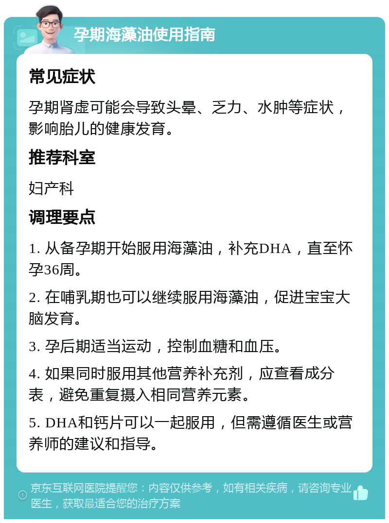 孕期海藻油使用指南 常见症状 孕期肾虚可能会导致头晕、乏力、水肿等症状，影响胎儿的健康发育。 推荐科室 妇产科 调理要点 1. 从备孕期开始服用海藻油，补充DHA，直至怀孕36周。 2. 在哺乳期也可以继续服用海藻油，促进宝宝大脑发育。 3. 孕后期适当运动，控制血糖和血压。 4. 如果同时服用其他营养补充剂，应查看成分表，避免重复摄入相同营养元素。 5. DHA和钙片可以一起服用，但需遵循医生或营养师的建议和指导。