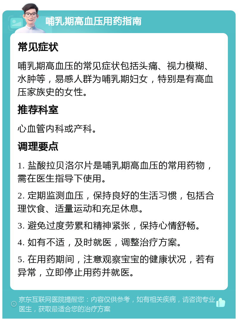 哺乳期高血压用药指南 常见症状 哺乳期高血压的常见症状包括头痛、视力模糊、水肿等，易感人群为哺乳期妇女，特别是有高血压家族史的女性。 推荐科室 心血管内科或产科。 调理要点 1. 盐酸拉贝洛尔片是哺乳期高血压的常用药物，需在医生指导下使用。 2. 定期监测血压，保持良好的生活习惯，包括合理饮食、适量运动和充足休息。 3. 避免过度劳累和精神紧张，保持心情舒畅。 4. 如有不适，及时就医，调整治疗方案。 5. 在用药期间，注意观察宝宝的健康状况，若有异常，立即停止用药并就医。