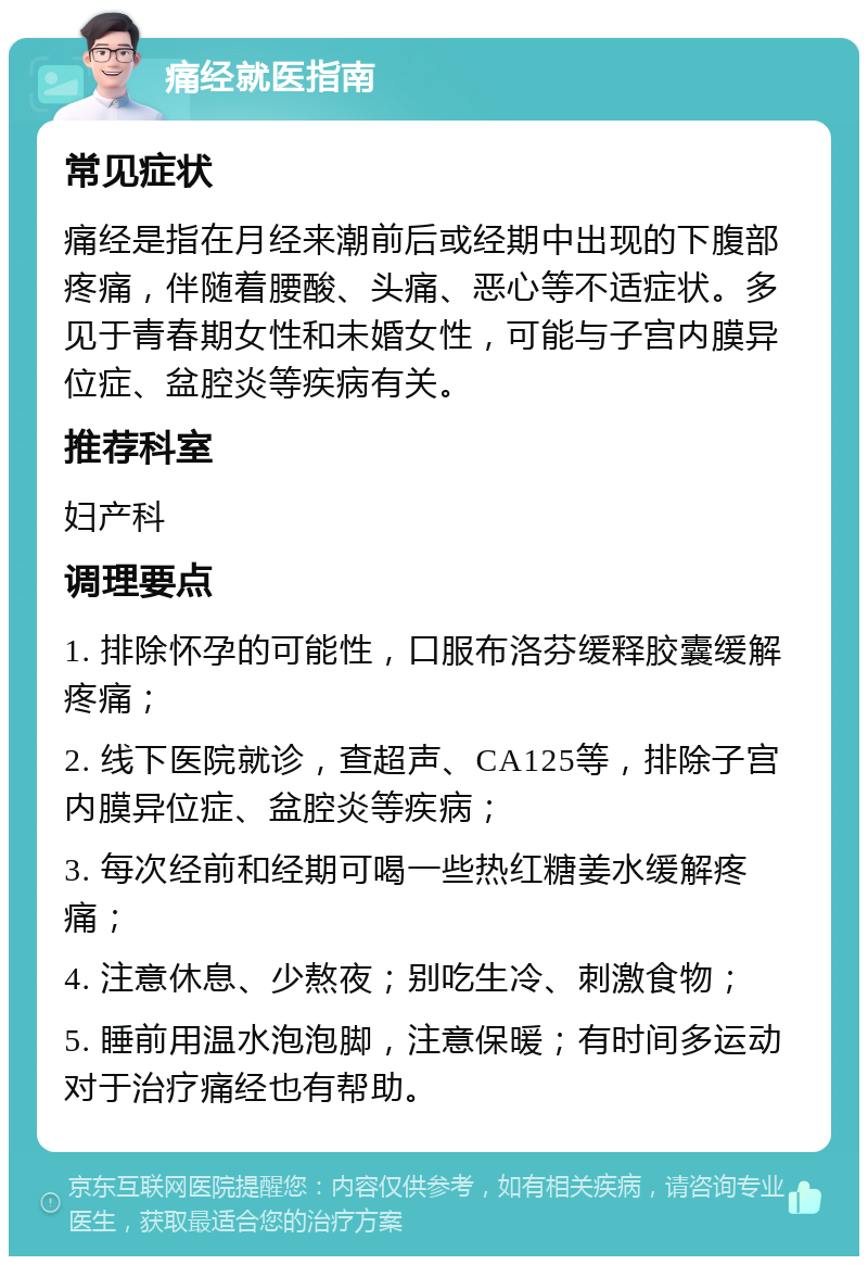 痛经就医指南 常见症状 痛经是指在月经来潮前后或经期中出现的下腹部疼痛，伴随着腰酸、头痛、恶心等不适症状。多见于青春期女性和未婚女性，可能与子宫内膜异位症、盆腔炎等疾病有关。 推荐科室 妇产科 调理要点 1. 排除怀孕的可能性，口服布洛芬缓释胶囊缓解疼痛； 2. 线下医院就诊，查超声、CA125等，排除子宫内膜异位症、盆腔炎等疾病； 3. 每次经前和经期可喝一些热红糖姜水缓解疼痛； 4. 注意休息、少熬夜；别吃生冷、刺激食物； 5. 睡前用温水泡泡脚，注意保暖；有时间多运动对于治疗痛经也有帮助。