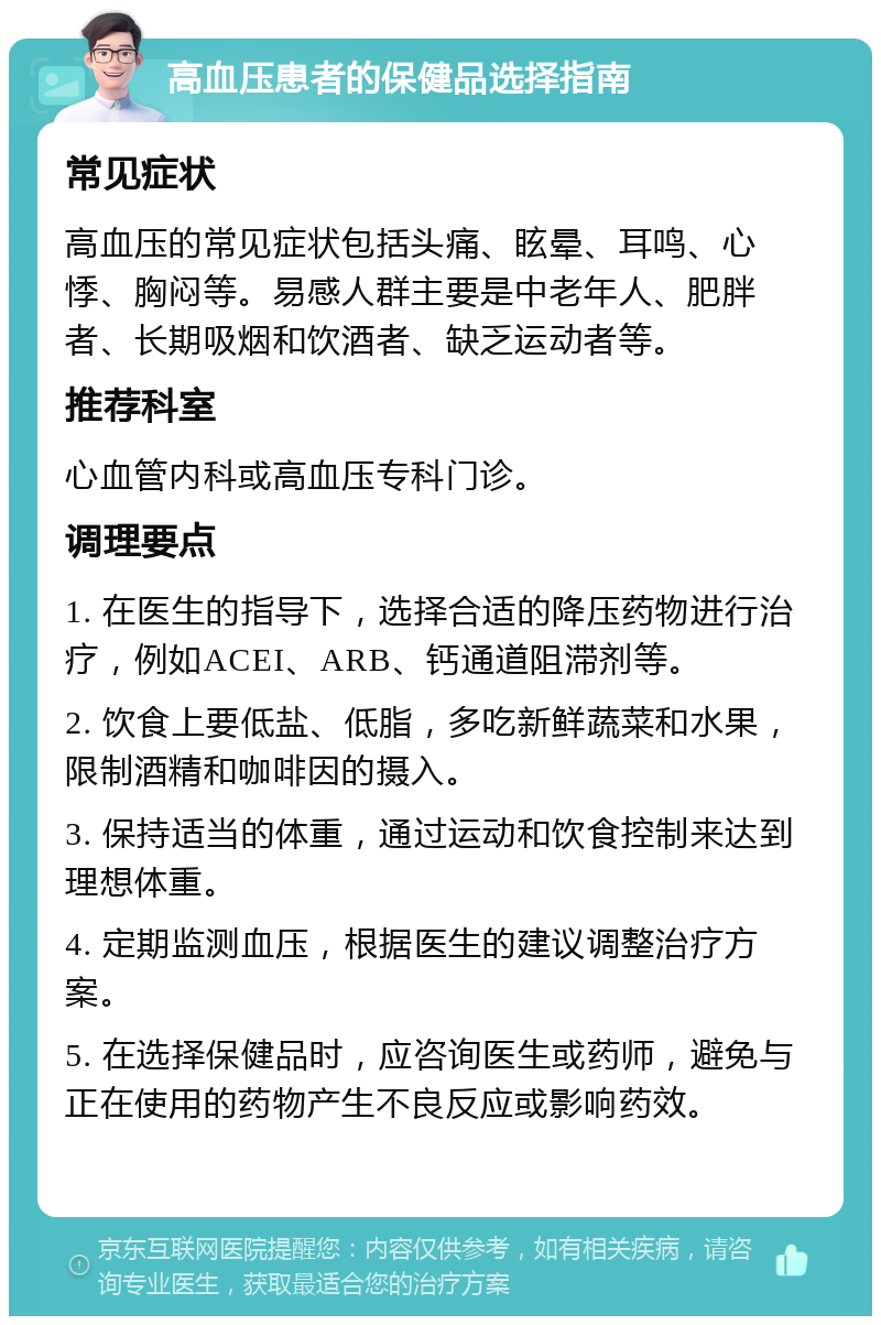 高血压患者的保健品选择指南 常见症状 高血压的常见症状包括头痛、眩晕、耳鸣、心悸、胸闷等。易感人群主要是中老年人、肥胖者、长期吸烟和饮酒者、缺乏运动者等。 推荐科室 心血管内科或高血压专科门诊。 调理要点 1. 在医生的指导下，选择合适的降压药物进行治疗，例如ACEI、ARB、钙通道阻滞剂等。 2. 饮食上要低盐、低脂，多吃新鲜蔬菜和水果，限制酒精和咖啡因的摄入。 3. 保持适当的体重，通过运动和饮食控制来达到理想体重。 4. 定期监测血压，根据医生的建议调整治疗方案。 5. 在选择保健品时，应咨询医生或药师，避免与正在使用的药物产生不良反应或影响药效。