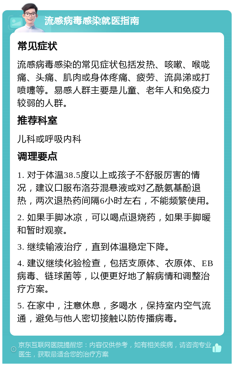 流感病毒感染就医指南 常见症状 流感病毒感染的常见症状包括发热、咳嗽、喉咙痛、头痛、肌肉或身体疼痛、疲劳、流鼻涕或打喷嚏等。易感人群主要是儿童、老年人和免疫力较弱的人群。 推荐科室 儿科或呼吸内科 调理要点 1. 对于体温38.5度以上或孩子不舒服厉害的情况，建议口服布洛芬混悬液或对乙酰氨基酚退热，两次退热药间隔6小时左右，不能频繁使用。 2. 如果手脚冰凉，可以喝点退烧药，如果手脚暖和暂时观察。 3. 继续输液治疗，直到体温稳定下降。 4. 建议继续化验检查，包括支原体、衣原体、EB病毒、链球菌等，以便更好地了解病情和调整治疗方案。 5. 在家中，注意休息，多喝水，保持室内空气流通，避免与他人密切接触以防传播病毒。