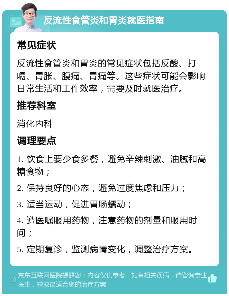 反流性食管炎和胃炎就医指南 常见症状 反流性食管炎和胃炎的常见症状包括反酸、打嗝、胃胀、腹痛、胃痛等。这些症状可能会影响日常生活和工作效率，需要及时就医治疗。 推荐科室 消化内科 调理要点 1. 饮食上要少食多餐，避免辛辣刺激、油腻和高糖食物； 2. 保持良好的心态，避免过度焦虑和压力； 3. 适当运动，促进胃肠蠕动； 4. 遵医嘱服用药物，注意药物的剂量和服用时间； 5. 定期复诊，监测病情变化，调整治疗方案。