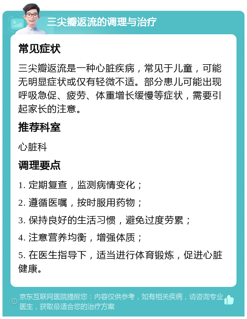 三尖瓣返流的调理与治疗 常见症状 三尖瓣返流是一种心脏疾病，常见于儿童，可能无明显症状或仅有轻微不适。部分患儿可能出现呼吸急促、疲劳、体重增长缓慢等症状，需要引起家长的注意。 推荐科室 心脏科 调理要点 1. 定期复查，监测病情变化； 2. 遵循医嘱，按时服用药物； 3. 保持良好的生活习惯，避免过度劳累； 4. 注意营养均衡，增强体质； 5. 在医生指导下，适当进行体育锻炼，促进心脏健康。