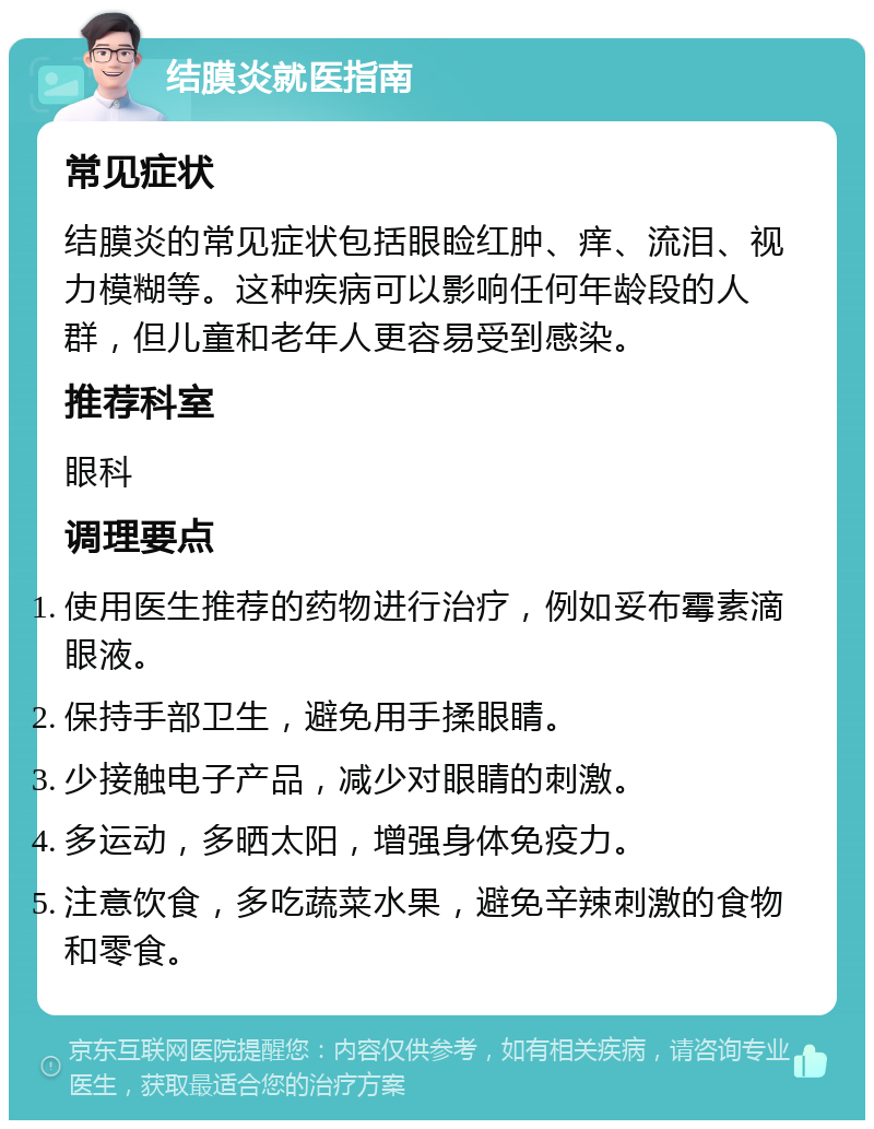 结膜炎就医指南 常见症状 结膜炎的常见症状包括眼睑红肿、痒、流泪、视力模糊等。这种疾病可以影响任何年龄段的人群，但儿童和老年人更容易受到感染。 推荐科室 眼科 调理要点 使用医生推荐的药物进行治疗，例如妥布霉素滴眼液。 保持手部卫生，避免用手揉眼睛。 少接触电子产品，减少对眼睛的刺激。 多运动，多晒太阳，增强身体免疫力。 注意饮食，多吃蔬菜水果，避免辛辣刺激的食物和零食。