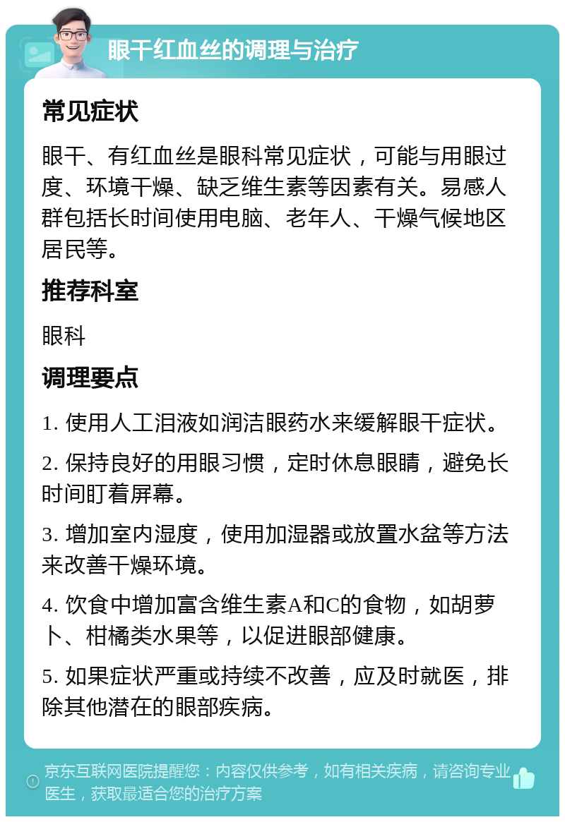 眼干红血丝的调理与治疗 常见症状 眼干、有红血丝是眼科常见症状，可能与用眼过度、环境干燥、缺乏维生素等因素有关。易感人群包括长时间使用电脑、老年人、干燥气候地区居民等。 推荐科室 眼科 调理要点 1. 使用人工泪液如润洁眼药水来缓解眼干症状。 2. 保持良好的用眼习惯，定时休息眼睛，避免长时间盯着屏幕。 3. 增加室内湿度，使用加湿器或放置水盆等方法来改善干燥环境。 4. 饮食中增加富含维生素A和C的食物，如胡萝卜、柑橘类水果等，以促进眼部健康。 5. 如果症状严重或持续不改善，应及时就医，排除其他潜在的眼部疾病。