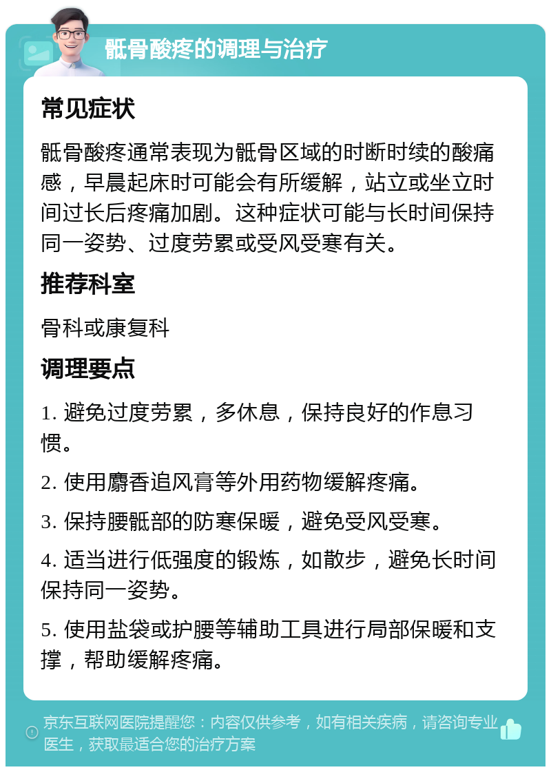 骶骨酸疼的调理与治疗 常见症状 骶骨酸疼通常表现为骶骨区域的时断时续的酸痛感，早晨起床时可能会有所缓解，站立或坐立时间过长后疼痛加剧。这种症状可能与长时间保持同一姿势、过度劳累或受风受寒有关。 推荐科室 骨科或康复科 调理要点 1. 避免过度劳累，多休息，保持良好的作息习惯。 2. 使用麝香追风膏等外用药物缓解疼痛。 3. 保持腰骶部的防寒保暖，避免受风受寒。 4. 适当进行低强度的锻炼，如散步，避免长时间保持同一姿势。 5. 使用盐袋或护腰等辅助工具进行局部保暖和支撑，帮助缓解疼痛。