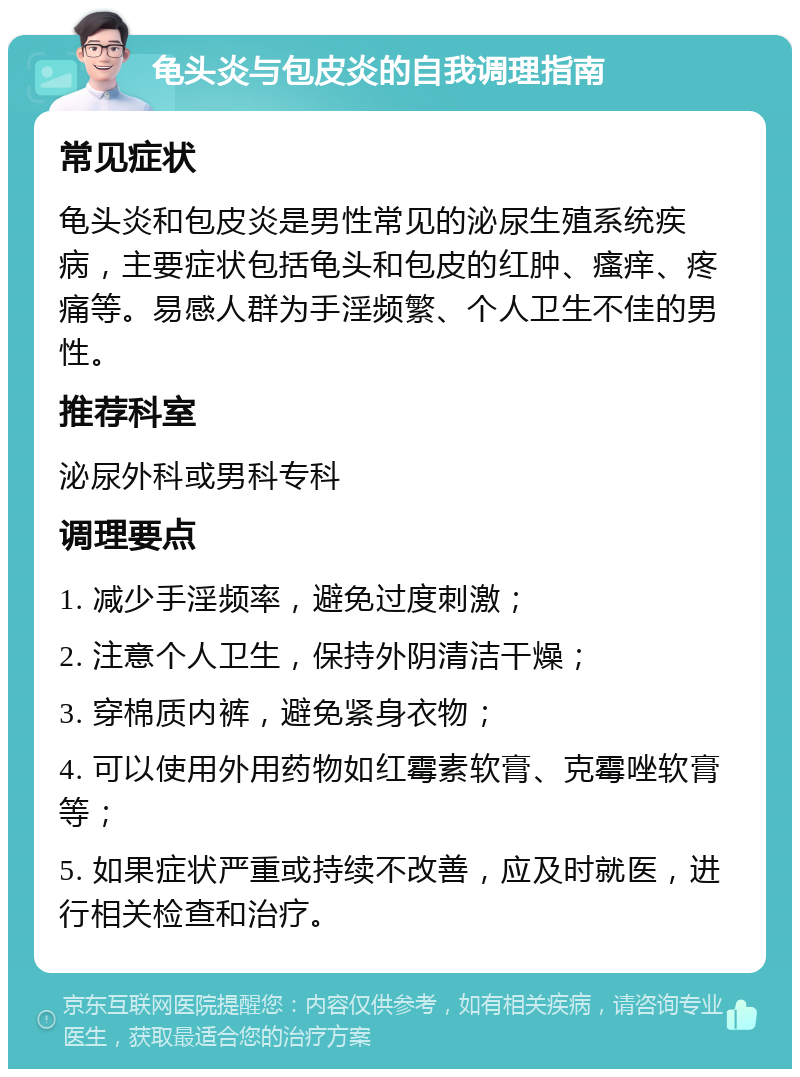 龟头炎与包皮炎的自我调理指南 常见症状 龟头炎和包皮炎是男性常见的泌尿生殖系统疾病，主要症状包括龟头和包皮的红肿、瘙痒、疼痛等。易感人群为手淫频繁、个人卫生不佳的男性。 推荐科室 泌尿外科或男科专科 调理要点 1. 减少手淫频率，避免过度刺激； 2. 注意个人卫生，保持外阴清洁干燥； 3. 穿棉质内裤，避免紧身衣物； 4. 可以使用外用药物如红霉素软膏、克霉唑软膏等； 5. 如果症状严重或持续不改善，应及时就医，进行相关检查和治疗。