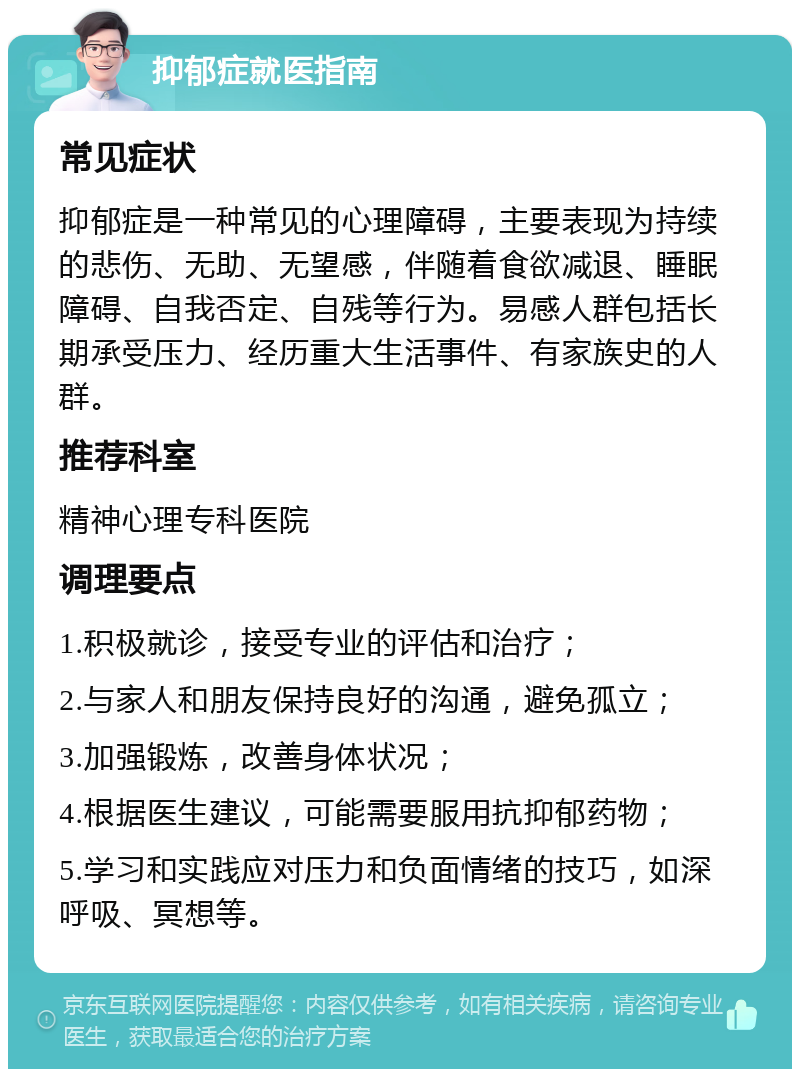 抑郁症就医指南 常见症状 抑郁症是一种常见的心理障碍，主要表现为持续的悲伤、无助、无望感，伴随着食欲减退、睡眠障碍、自我否定、自残等行为。易感人群包括长期承受压力、经历重大生活事件、有家族史的人群。 推荐科室 精神心理专科医院 调理要点 1.积极就诊，接受专业的评估和治疗； 2.与家人和朋友保持良好的沟通，避免孤立； 3.加强锻炼，改善身体状况； 4.根据医生建议，可能需要服用抗抑郁药物； 5.学习和实践应对压力和负面情绪的技巧，如深呼吸、冥想等。