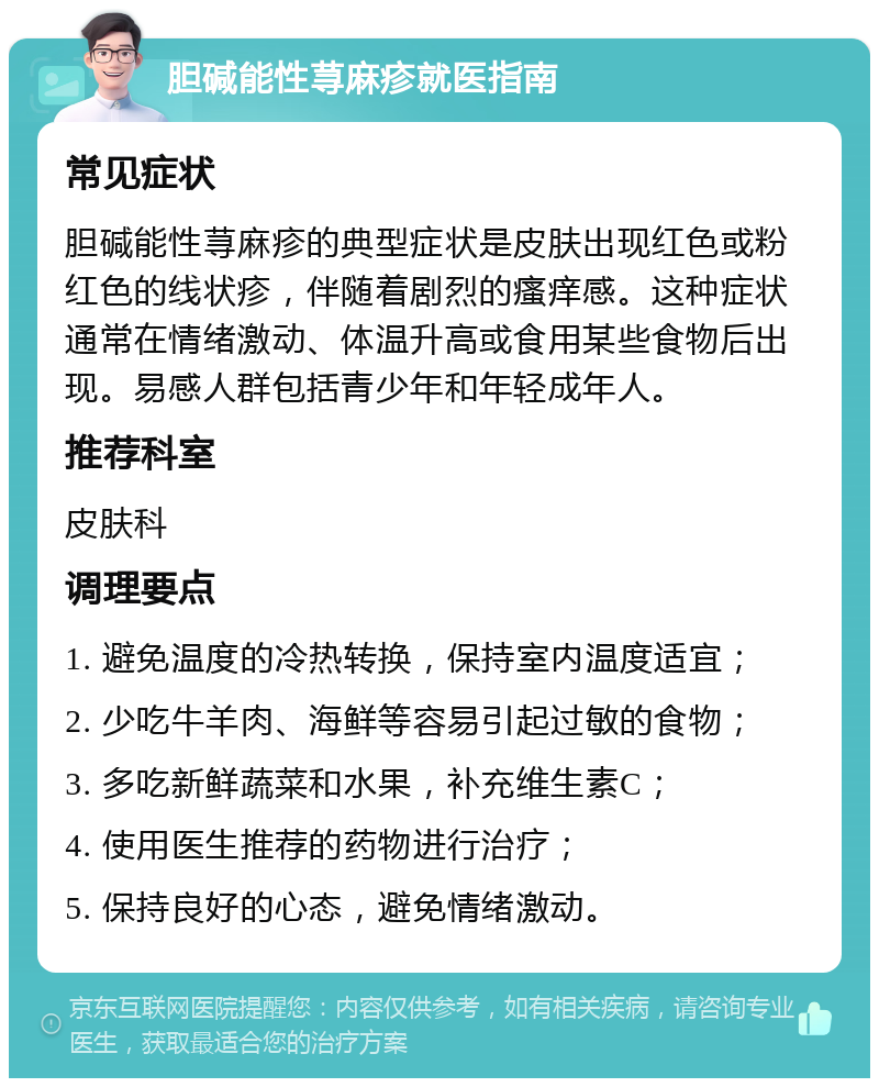 胆碱能性荨麻疹就医指南 常见症状 胆碱能性荨麻疹的典型症状是皮肤出现红色或粉红色的线状疹，伴随着剧烈的瘙痒感。这种症状通常在情绪激动、体温升高或食用某些食物后出现。易感人群包括青少年和年轻成年人。 推荐科室 皮肤科 调理要点 1. 避免温度的冷热转换，保持室内温度适宜； 2. 少吃牛羊肉、海鲜等容易引起过敏的食物； 3. 多吃新鲜蔬菜和水果，补充维生素C； 4. 使用医生推荐的药物进行治疗； 5. 保持良好的心态，避免情绪激动。