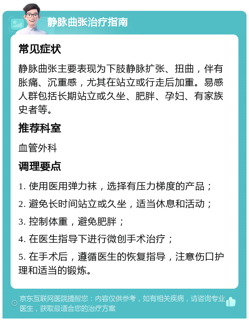 静脉曲张治疗指南 常见症状 静脉曲张主要表现为下肢静脉扩张、扭曲，伴有胀痛、沉重感，尤其在站立或行走后加重。易感人群包括长期站立或久坐、肥胖、孕妇、有家族史者等。 推荐科室 血管外科 调理要点 1. 使用医用弹力袜，选择有压力梯度的产品； 2. 避免长时间站立或久坐，适当休息和活动； 3. 控制体重，避免肥胖； 4. 在医生指导下进行微创手术治疗； 5. 在手术后，遵循医生的恢复指导，注意伤口护理和适当的锻炼。