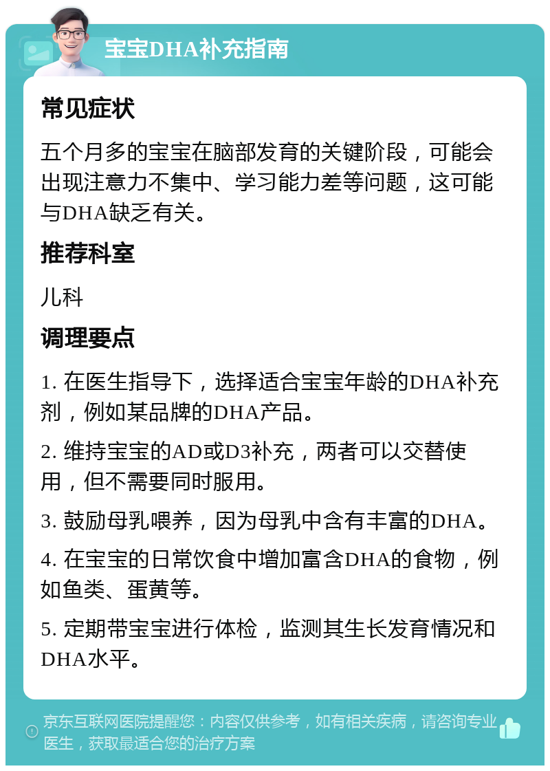 宝宝DHA补充指南 常见症状 五个月多的宝宝在脑部发育的关键阶段，可能会出现注意力不集中、学习能力差等问题，这可能与DHA缺乏有关。 推荐科室 儿科 调理要点 1. 在医生指导下，选择适合宝宝年龄的DHA补充剂，例如某品牌的DHA产品。 2. 维持宝宝的AD或D3补充，两者可以交替使用，但不需要同时服用。 3. 鼓励母乳喂养，因为母乳中含有丰富的DHA。 4. 在宝宝的日常饮食中增加富含DHA的食物，例如鱼类、蛋黄等。 5. 定期带宝宝进行体检，监测其生长发育情况和DHA水平。