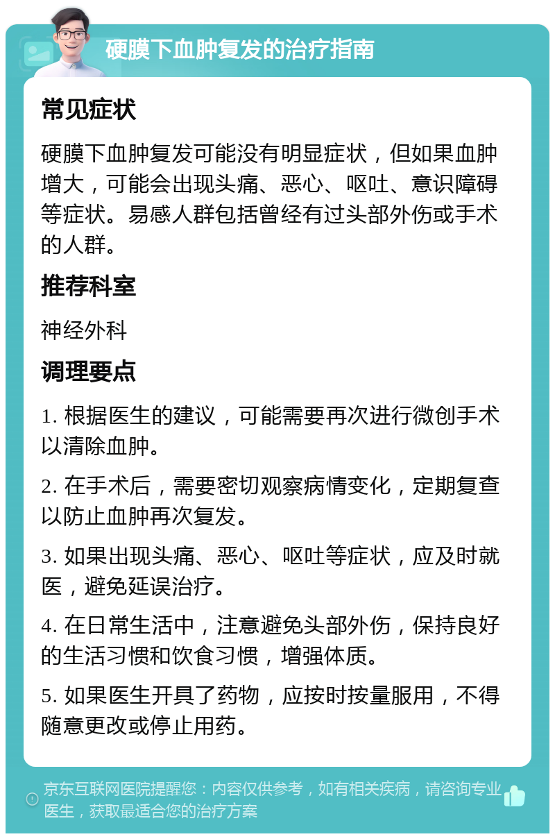 硬膜下血肿复发的治疗指南 常见症状 硬膜下血肿复发可能没有明显症状，但如果血肿增大，可能会出现头痛、恶心、呕吐、意识障碍等症状。易感人群包括曾经有过头部外伤或手术的人群。 推荐科室 神经外科 调理要点 1. 根据医生的建议，可能需要再次进行微创手术以清除血肿。 2. 在手术后，需要密切观察病情变化，定期复查以防止血肿再次复发。 3. 如果出现头痛、恶心、呕吐等症状，应及时就医，避免延误治疗。 4. 在日常生活中，注意避免头部外伤，保持良好的生活习惯和饮食习惯，增强体质。 5. 如果医生开具了药物，应按时按量服用，不得随意更改或停止用药。