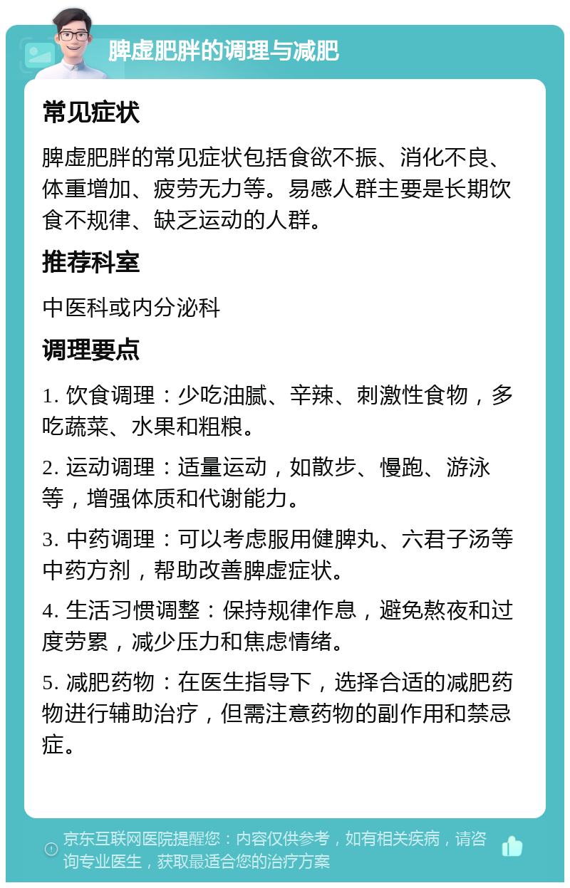 脾虚肥胖的调理与减肥 常见症状 脾虚肥胖的常见症状包括食欲不振、消化不良、体重增加、疲劳无力等。易感人群主要是长期饮食不规律、缺乏运动的人群。 推荐科室 中医科或内分泌科 调理要点 1. 饮食调理：少吃油腻、辛辣、刺激性食物，多吃蔬菜、水果和粗粮。 2. 运动调理：适量运动，如散步、慢跑、游泳等，增强体质和代谢能力。 3. 中药调理：可以考虑服用健脾丸、六君子汤等中药方剂，帮助改善脾虚症状。 4. 生活习惯调整：保持规律作息，避免熬夜和过度劳累，减少压力和焦虑情绪。 5. 减肥药物：在医生指导下，选择合适的减肥药物进行辅助治疗，但需注意药物的副作用和禁忌症。