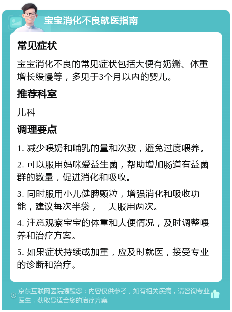 宝宝消化不良就医指南 常见症状 宝宝消化不良的常见症状包括大便有奶瓣、体重增长缓慢等，多见于3个月以内的婴儿。 推荐科室 儿科 调理要点 1. 减少喂奶和哺乳的量和次数，避免过度喂养。 2. 可以服用妈咪爱益生菌，帮助增加肠道有益菌群的数量，促进消化和吸收。 3. 同时服用小儿健脾颗粒，增强消化和吸收功能，建议每次半袋，一天服用两次。 4. 注意观察宝宝的体重和大便情况，及时调整喂养和治疗方案。 5. 如果症状持续或加重，应及时就医，接受专业的诊断和治疗。