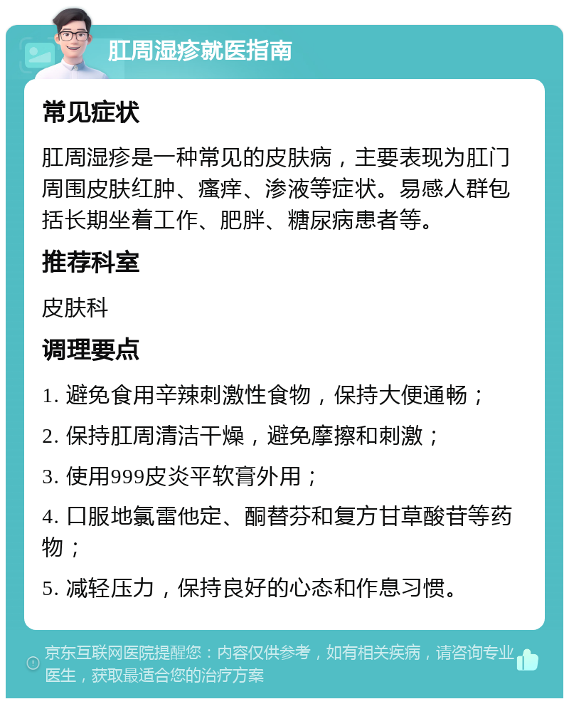 肛周湿疹就医指南 常见症状 肛周湿疹是一种常见的皮肤病，主要表现为肛门周围皮肤红肿、瘙痒、渗液等症状。易感人群包括长期坐着工作、肥胖、糖尿病患者等。 推荐科室 皮肤科 调理要点 1. 避免食用辛辣刺激性食物，保持大便通畅； 2. 保持肛周清洁干燥，避免摩擦和刺激； 3. 使用999皮炎平软膏外用； 4. 口服地氯雷他定、酮替芬和复方甘草酸苷等药物； 5. 减轻压力，保持良好的心态和作息习惯。