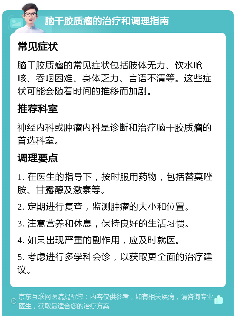 脑干胶质瘤的治疗和调理指南 常见症状 脑干胶质瘤的常见症状包括肢体无力、饮水呛咳、吞咽困难、身体乏力、言语不清等。这些症状可能会随着时间的推移而加剧。 推荐科室 神经内科或肿瘤内科是诊断和治疗脑干胶质瘤的首选科室。 调理要点 1. 在医生的指导下，按时服用药物，包括替莫唑胺、甘露醇及激素等。 2. 定期进行复查，监测肿瘤的大小和位置。 3. 注意营养和休息，保持良好的生活习惯。 4. 如果出现严重的副作用，应及时就医。 5. 考虑进行多学科会诊，以获取更全面的治疗建议。