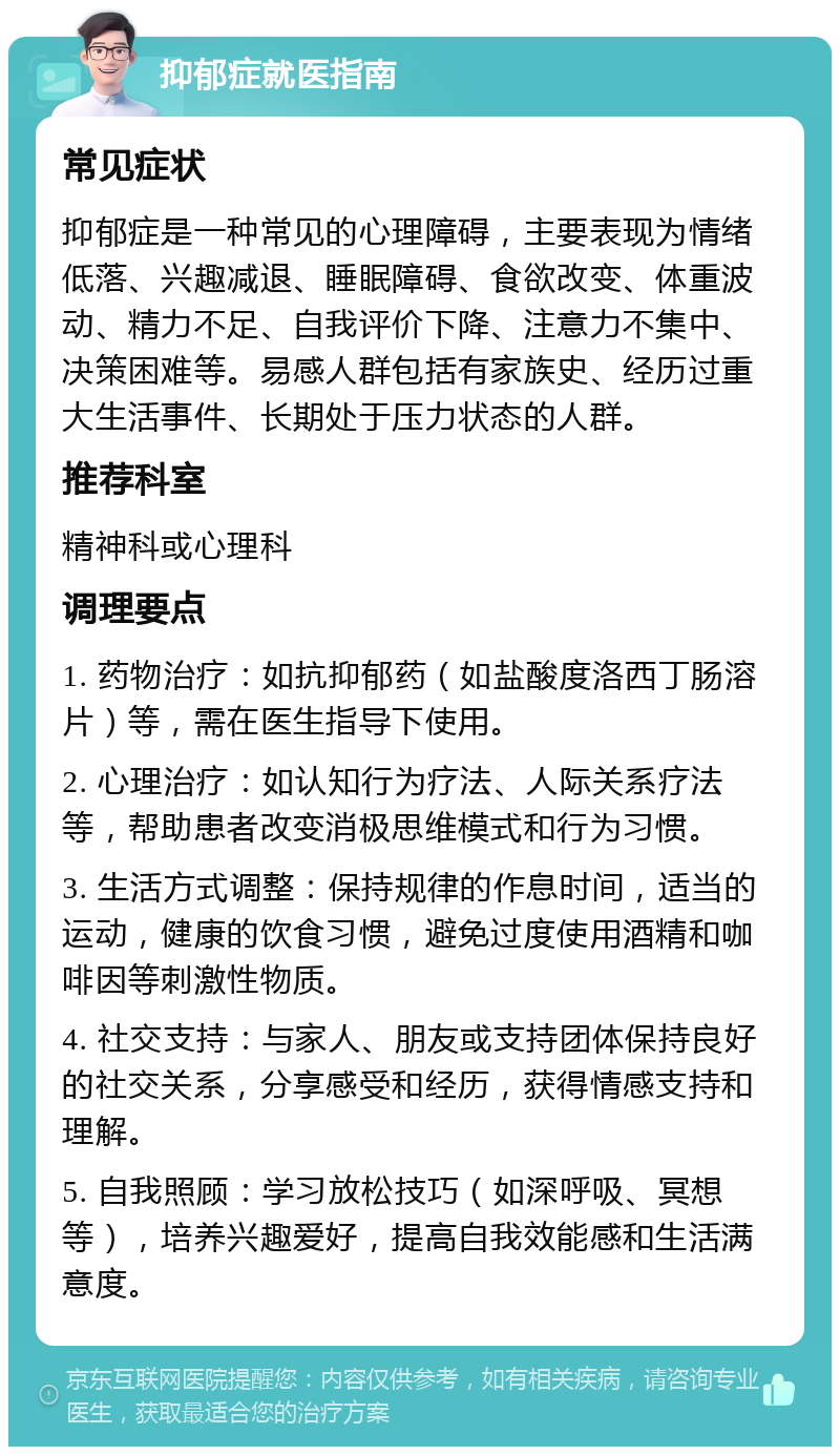 抑郁症就医指南 常见症状 抑郁症是一种常见的心理障碍，主要表现为情绪低落、兴趣减退、睡眠障碍、食欲改变、体重波动、精力不足、自我评价下降、注意力不集中、决策困难等。易感人群包括有家族史、经历过重大生活事件、长期处于压力状态的人群。 推荐科室 精神科或心理科 调理要点 1. 药物治疗：如抗抑郁药（如盐酸度洛西丁肠溶片）等，需在医生指导下使用。 2. 心理治疗：如认知行为疗法、人际关系疗法等，帮助患者改变消极思维模式和行为习惯。 3. 生活方式调整：保持规律的作息时间，适当的运动，健康的饮食习惯，避免过度使用酒精和咖啡因等刺激性物质。 4. 社交支持：与家人、朋友或支持团体保持良好的社交关系，分享感受和经历，获得情感支持和理解。 5. 自我照顾：学习放松技巧（如深呼吸、冥想等），培养兴趣爱好，提高自我效能感和生活满意度。