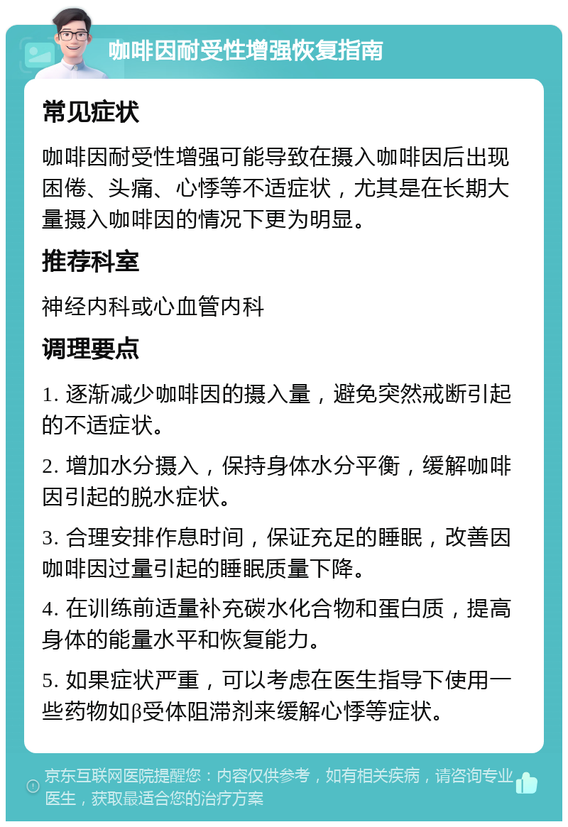 咖啡因耐受性增强恢复指南 常见症状 咖啡因耐受性增强可能导致在摄入咖啡因后出现困倦、头痛、心悸等不适症状，尤其是在长期大量摄入咖啡因的情况下更为明显。 推荐科室 神经内科或心血管内科 调理要点 1. 逐渐减少咖啡因的摄入量，避免突然戒断引起的不适症状。 2. 增加水分摄入，保持身体水分平衡，缓解咖啡因引起的脱水症状。 3. 合理安排作息时间，保证充足的睡眠，改善因咖啡因过量引起的睡眠质量下降。 4. 在训练前适量补充碳水化合物和蛋白质，提高身体的能量水平和恢复能力。 5. 如果症状严重，可以考虑在医生指导下使用一些药物如β受体阻滞剂来缓解心悸等症状。