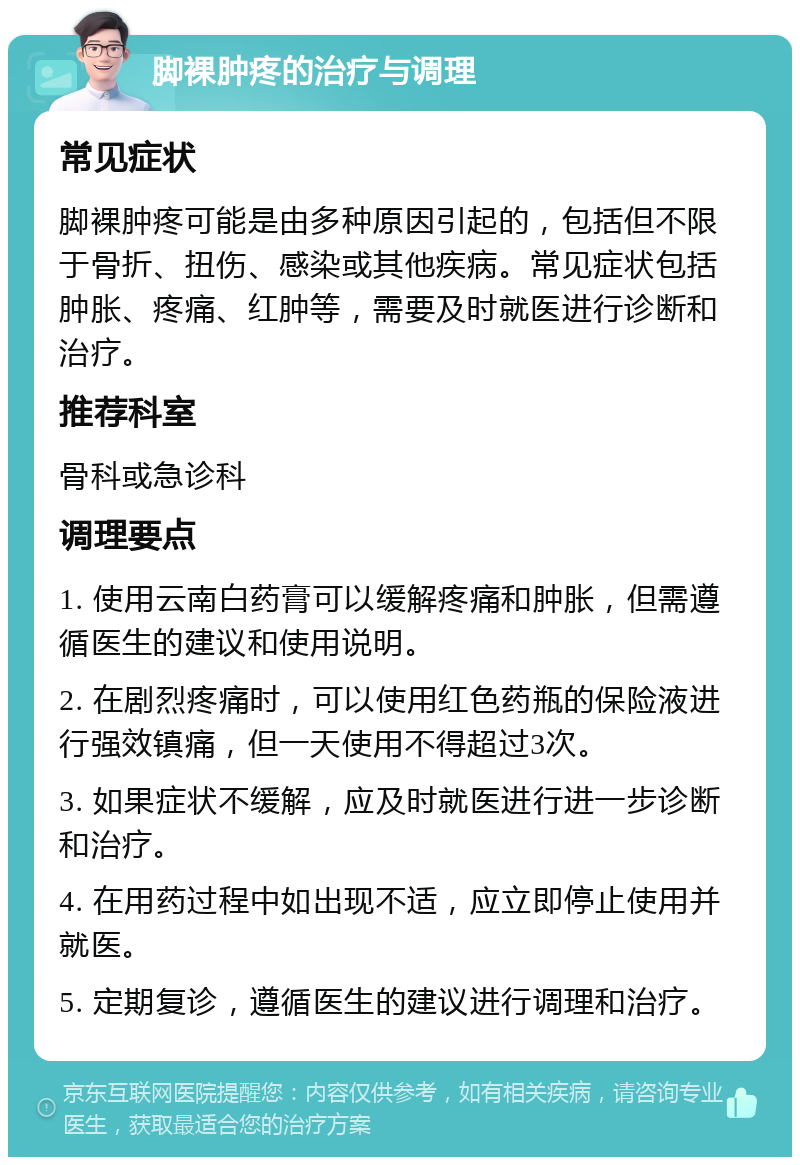 脚裸肿疼的治疗与调理 常见症状 脚裸肿疼可能是由多种原因引起的，包括但不限于骨折、扭伤、感染或其他疾病。常见症状包括肿胀、疼痛、红肿等，需要及时就医进行诊断和治疗。 推荐科室 骨科或急诊科 调理要点 1. 使用云南白药膏可以缓解疼痛和肿胀，但需遵循医生的建议和使用说明。 2. 在剧烈疼痛时，可以使用红色药瓶的保险液进行强效镇痛，但一天使用不得超过3次。 3. 如果症状不缓解，应及时就医进行进一步诊断和治疗。 4. 在用药过程中如出现不适，应立即停止使用并就医。 5. 定期复诊，遵循医生的建议进行调理和治疗。