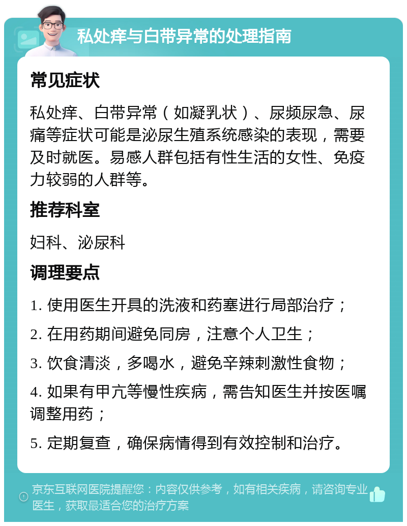 私处痒与白带异常的处理指南 常见症状 私处痒、白带异常（如凝乳状）、尿频尿急、尿痛等症状可能是泌尿生殖系统感染的表现，需要及时就医。易感人群包括有性生活的女性、免疫力较弱的人群等。 推荐科室 妇科、泌尿科 调理要点 1. 使用医生开具的洗液和药塞进行局部治疗； 2. 在用药期间避免同房，注意个人卫生； 3. 饮食清淡，多喝水，避免辛辣刺激性食物； 4. 如果有甲亢等慢性疾病，需告知医生并按医嘱调整用药； 5. 定期复查，确保病情得到有效控制和治疗。