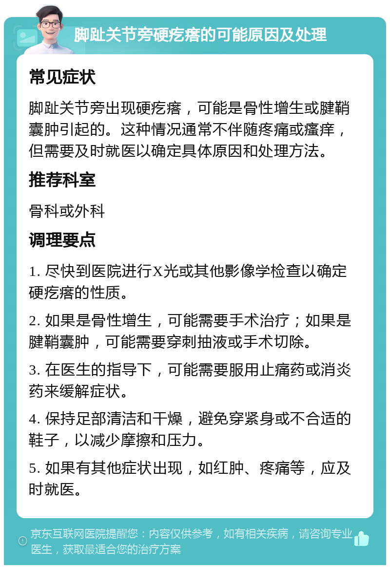 脚趾关节旁硬疙瘩的可能原因及处理 常见症状 脚趾关节旁出现硬疙瘩，可能是骨性增生或腱鞘囊肿引起的。这种情况通常不伴随疼痛或瘙痒，但需要及时就医以确定具体原因和处理方法。 推荐科室 骨科或外科 调理要点 1. 尽快到医院进行X光或其他影像学检查以确定硬疙瘩的性质。 2. 如果是骨性增生，可能需要手术治疗；如果是腱鞘囊肿，可能需要穿刺抽液或手术切除。 3. 在医生的指导下，可能需要服用止痛药或消炎药来缓解症状。 4. 保持足部清洁和干燥，避免穿紧身或不合适的鞋子，以减少摩擦和压力。 5. 如果有其他症状出现，如红肿、疼痛等，应及时就医。