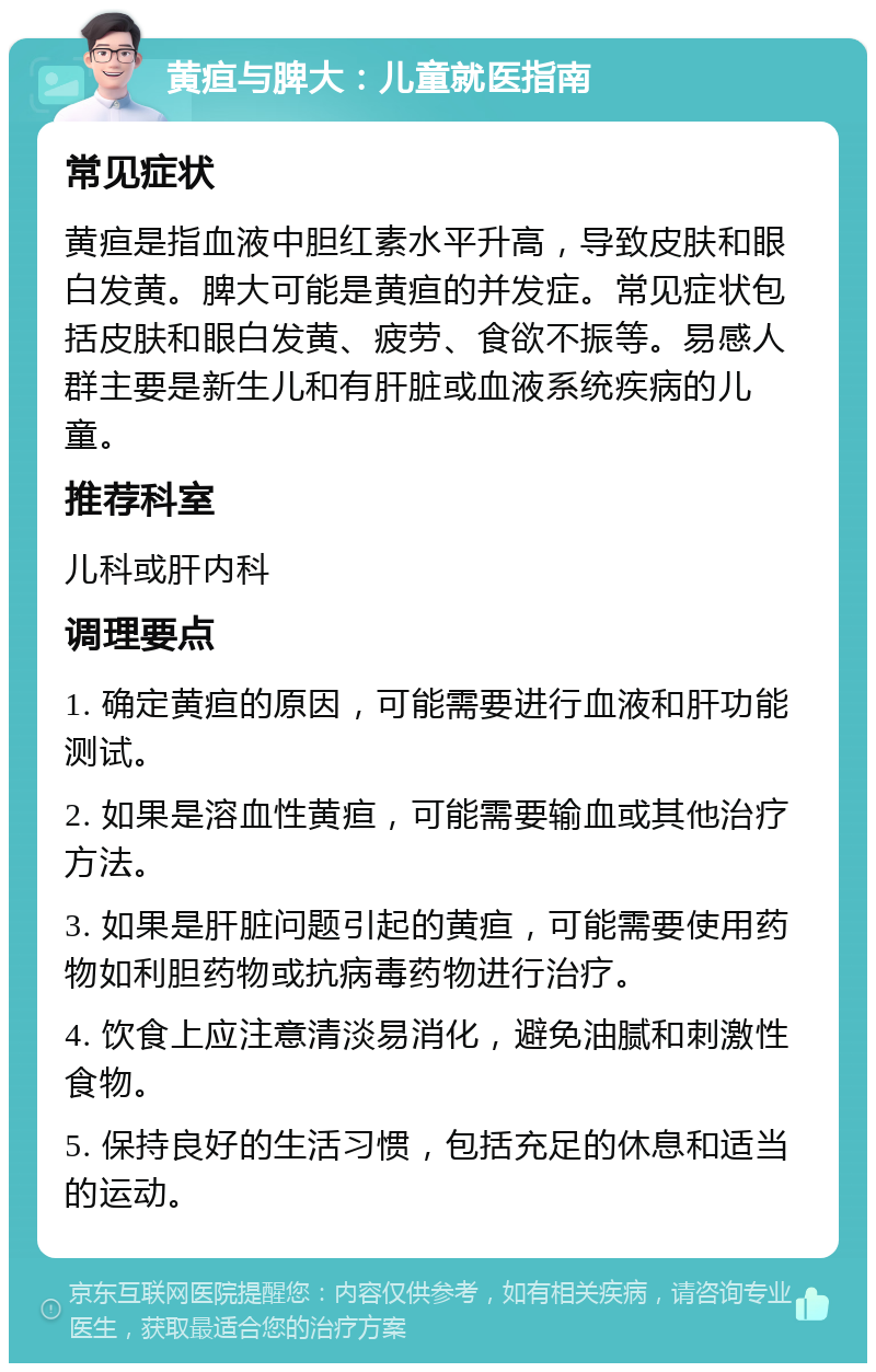 黄疸与脾大：儿童就医指南 常见症状 黄疸是指血液中胆红素水平升高，导致皮肤和眼白发黄。脾大可能是黄疸的并发症。常见症状包括皮肤和眼白发黄、疲劳、食欲不振等。易感人群主要是新生儿和有肝脏或血液系统疾病的儿童。 推荐科室 儿科或肝内科 调理要点 1. 确定黄疸的原因，可能需要进行血液和肝功能测试。 2. 如果是溶血性黄疸，可能需要输血或其他治疗方法。 3. 如果是肝脏问题引起的黄疸，可能需要使用药物如利胆药物或抗病毒药物进行治疗。 4. 饮食上应注意清淡易消化，避免油腻和刺激性食物。 5. 保持良好的生活习惯，包括充足的休息和适当的运动。