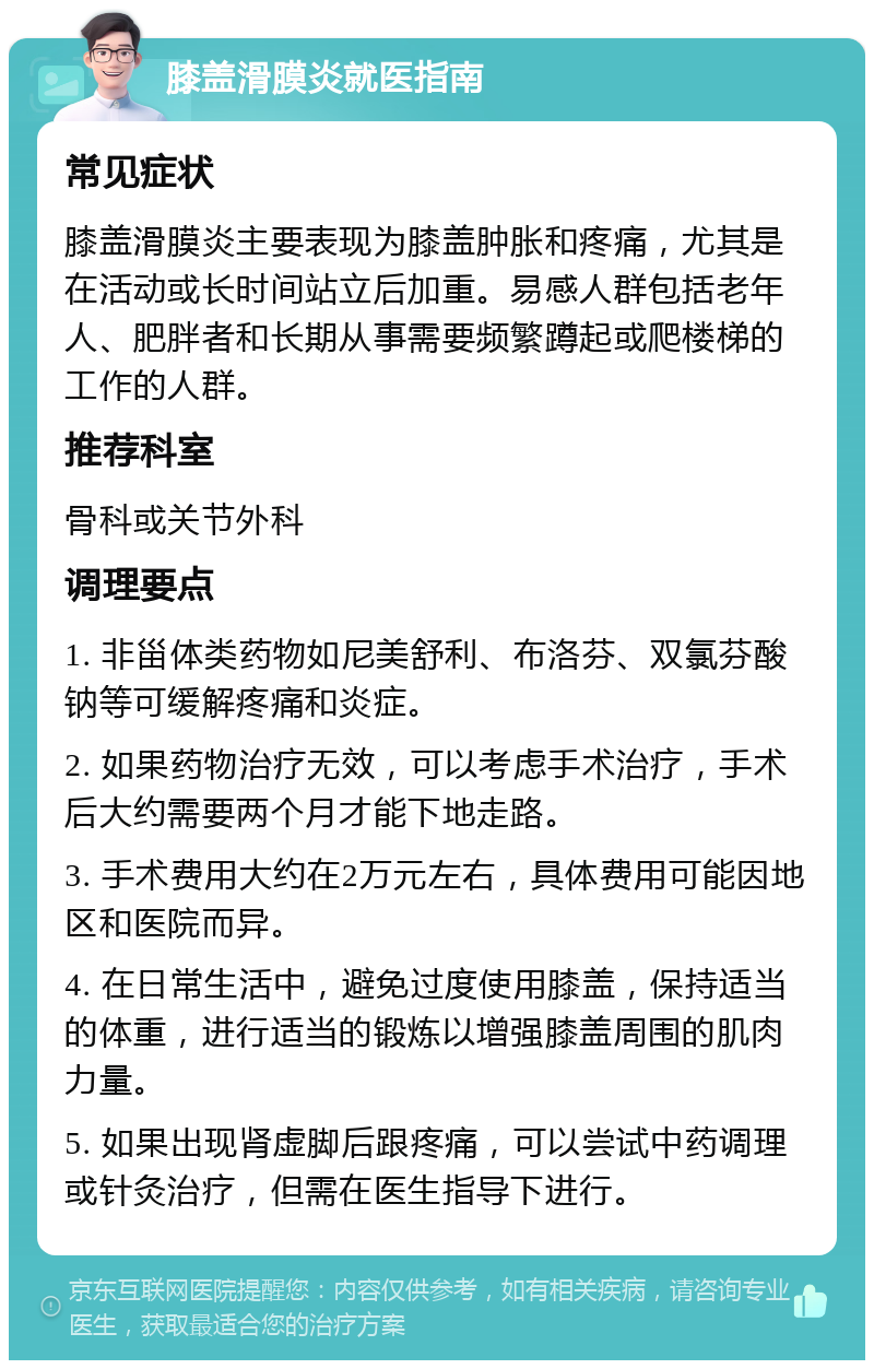 膝盖滑膜炎就医指南 常见症状 膝盖滑膜炎主要表现为膝盖肿胀和疼痛，尤其是在活动或长时间站立后加重。易感人群包括老年人、肥胖者和长期从事需要频繁蹲起或爬楼梯的工作的人群。 推荐科室 骨科或关节外科 调理要点 1. 非甾体类药物如尼美舒利、布洛芬、双氯芬酸钠等可缓解疼痛和炎症。 2. 如果药物治疗无效，可以考虑手术治疗，手术后大约需要两个月才能下地走路。 3. 手术费用大约在2万元左右，具体费用可能因地区和医院而异。 4. 在日常生活中，避免过度使用膝盖，保持适当的体重，进行适当的锻炼以增强膝盖周围的肌肉力量。 5. 如果出现肾虚脚后跟疼痛，可以尝试中药调理或针灸治疗，但需在医生指导下进行。