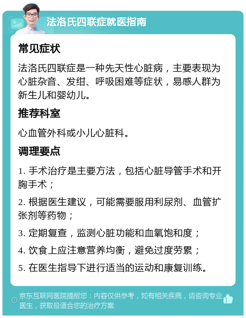 法洛氏四联症就医指南 常见症状 法洛氏四联症是一种先天性心脏病，主要表现为心脏杂音、发绀、呼吸困难等症状，易感人群为新生儿和婴幼儿。 推荐科室 心血管外科或小儿心脏科。 调理要点 1. 手术治疗是主要方法，包括心脏导管手术和开胸手术； 2. 根据医生建议，可能需要服用利尿剂、血管扩张剂等药物； 3. 定期复查，监测心脏功能和血氧饱和度； 4. 饮食上应注意营养均衡，避免过度劳累； 5. 在医生指导下进行适当的运动和康复训练。