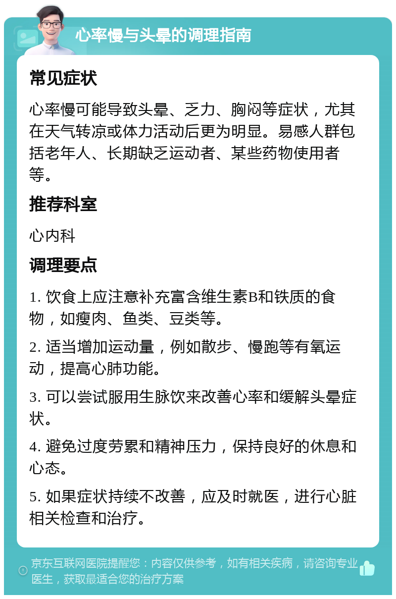 心率慢与头晕的调理指南 常见症状 心率慢可能导致头晕、乏力、胸闷等症状，尤其在天气转凉或体力活动后更为明显。易感人群包括老年人、长期缺乏运动者、某些药物使用者等。 推荐科室 心内科 调理要点 1. 饮食上应注意补充富含维生素B和铁质的食物，如瘦肉、鱼类、豆类等。 2. 适当增加运动量，例如散步、慢跑等有氧运动，提高心肺功能。 3. 可以尝试服用生脉饮来改善心率和缓解头晕症状。 4. 避免过度劳累和精神压力，保持良好的休息和心态。 5. 如果症状持续不改善，应及时就医，进行心脏相关检查和治疗。