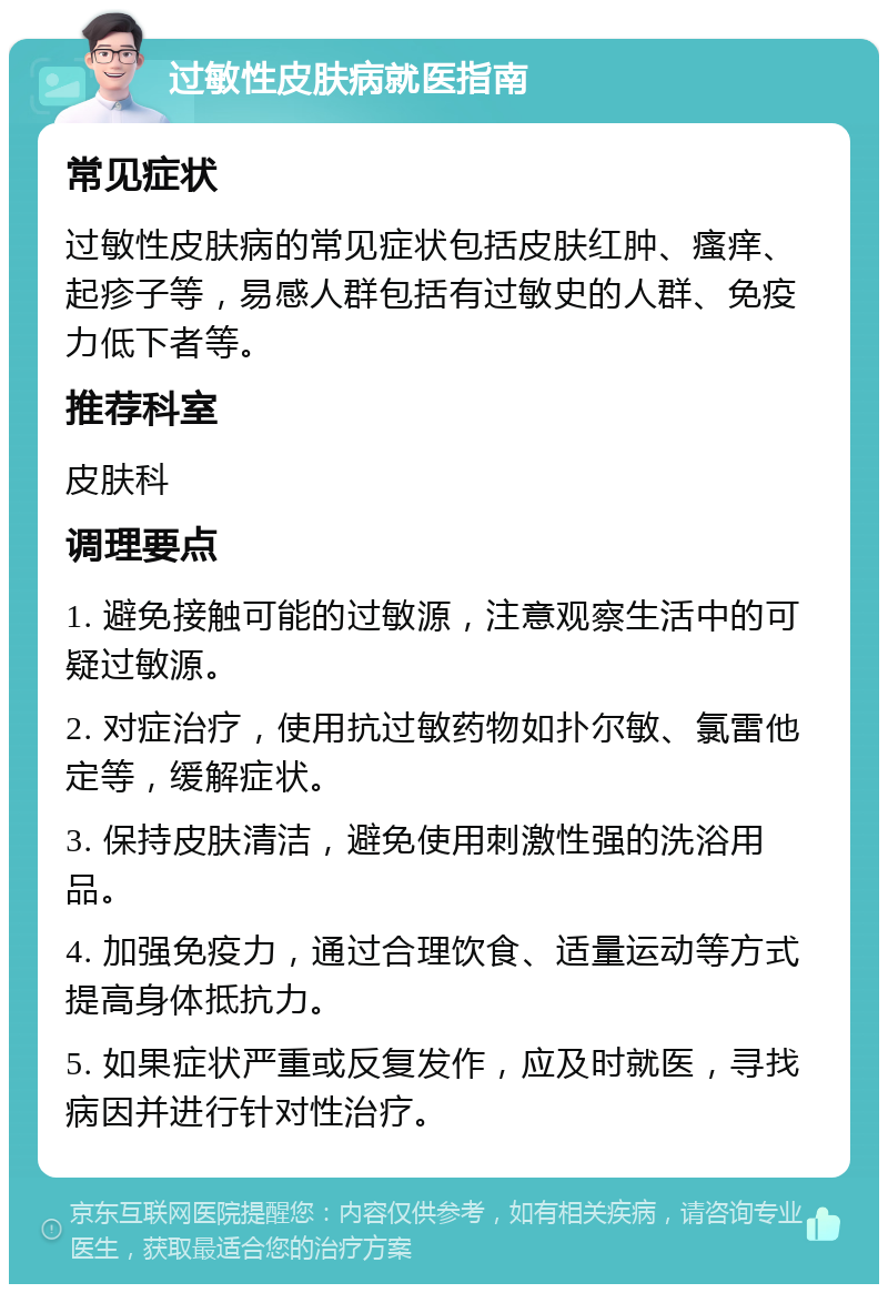 过敏性皮肤病就医指南 常见症状 过敏性皮肤病的常见症状包括皮肤红肿、瘙痒、起疹子等，易感人群包括有过敏史的人群、免疫力低下者等。 推荐科室 皮肤科 调理要点 1. 避免接触可能的过敏源，注意观察生活中的可疑过敏源。 2. 对症治疗，使用抗过敏药物如扑尔敏、氯雷他定等，缓解症状。 3. 保持皮肤清洁，避免使用刺激性强的洗浴用品。 4. 加强免疫力，通过合理饮食、适量运动等方式提高身体抵抗力。 5. 如果症状严重或反复发作，应及时就医，寻找病因并进行针对性治疗。