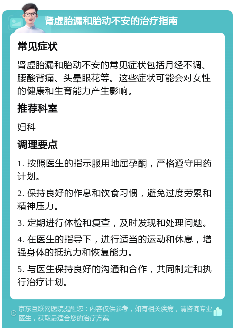 肾虚胎漏和胎动不安的治疗指南 常见症状 肾虚胎漏和胎动不安的常见症状包括月经不调、腰酸背痛、头晕眼花等。这些症状可能会对女性的健康和生育能力产生影响。 推荐科室 妇科 调理要点 1. 按照医生的指示服用地屈孕酮，严格遵守用药计划。 2. 保持良好的作息和饮食习惯，避免过度劳累和精神压力。 3. 定期进行体检和复查，及时发现和处理问题。 4. 在医生的指导下，进行适当的运动和休息，增强身体的抵抗力和恢复能力。 5. 与医生保持良好的沟通和合作，共同制定和执行治疗计划。