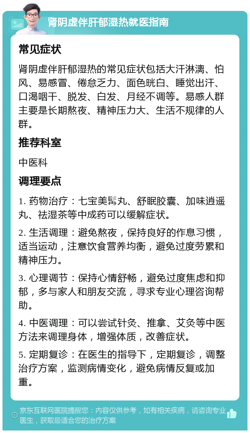 肾阴虚伴肝郁湿热就医指南 常见症状 肾阴虚伴肝郁湿热的常见症状包括大汗淋漓、怕风、易感冒、倦怠乏力、面色晄白、睡觉出汗、口渴咽干、脱发、白发、月经不调等。易感人群主要是长期熬夜、精神压力大、生活不规律的人群。 推荐科室 中医科 调理要点 1. 药物治疗：七宝美髯丸、舒眠胶囊、加味逍遥丸、祛湿茶等中成药可以缓解症状。 2. 生活调理：避免熬夜，保持良好的作息习惯，适当运动，注意饮食营养均衡，避免过度劳累和精神压力。 3. 心理调节：保持心情舒畅，避免过度焦虑和抑郁，多与家人和朋友交流，寻求专业心理咨询帮助。 4. 中医调理：可以尝试针灸、推拿、艾灸等中医方法来调理身体，增强体质，改善症状。 5. 定期复诊：在医生的指导下，定期复诊，调整治疗方案，监测病情变化，避免病情反复或加重。