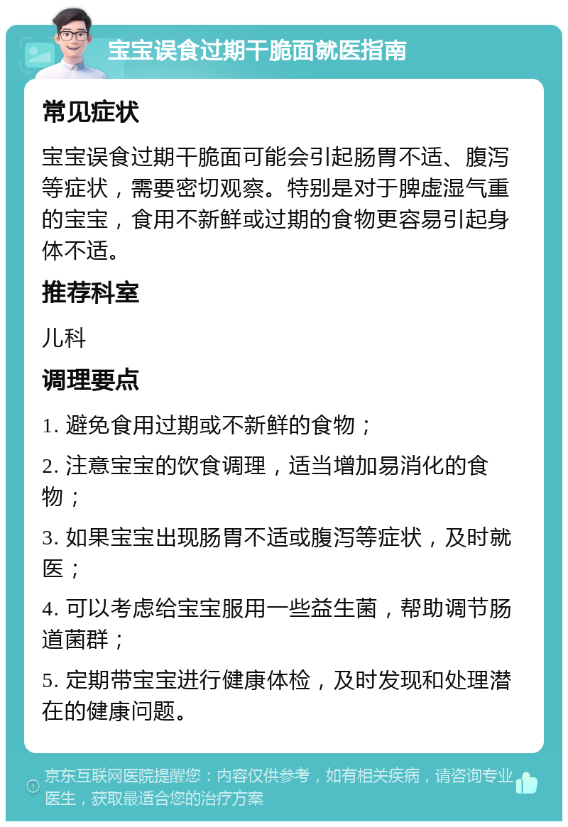 宝宝误食过期干脆面就医指南 常见症状 宝宝误食过期干脆面可能会引起肠胃不适、腹泻等症状，需要密切观察。特别是对于脾虚湿气重的宝宝，食用不新鲜或过期的食物更容易引起身体不适。 推荐科室 儿科 调理要点 1. 避免食用过期或不新鲜的食物； 2. 注意宝宝的饮食调理，适当增加易消化的食物； 3. 如果宝宝出现肠胃不适或腹泻等症状，及时就医； 4. 可以考虑给宝宝服用一些益生菌，帮助调节肠道菌群； 5. 定期带宝宝进行健康体检，及时发现和处理潜在的健康问题。