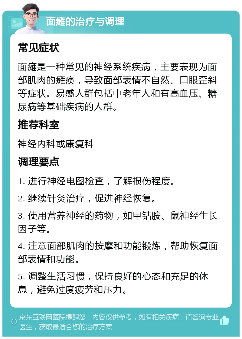 面瘫的治疗与调理 常见症状 面瘫是一种常见的神经系统疾病，主要表现为面部肌肉的瘫痪，导致面部表情不自然、口眼歪斜等症状。易感人群包括中老年人和有高血压、糖尿病等基础疾病的人群。 推荐科室 神经内科或康复科 调理要点 1. 进行神经电图检查，了解损伤程度。 2. 继续针灸治疗，促进神经恢复。 3. 使用营养神经的药物，如甲钴胺、鼠神经生长因子等。 4. 注意面部肌肉的按摩和功能锻炼，帮助恢复面部表情和功能。 5. 调整生活习惯，保持良好的心态和充足的休息，避免过度疲劳和压力。