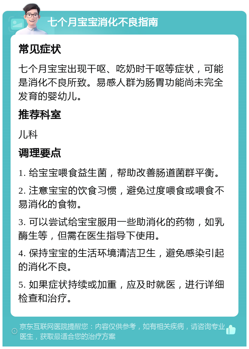 七个月宝宝消化不良指南 常见症状 七个月宝宝出现干呕、吃奶时干呕等症状，可能是消化不良所致。易感人群为肠胃功能尚未完全发育的婴幼儿。 推荐科室 儿科 调理要点 1. 给宝宝喂食益生菌，帮助改善肠道菌群平衡。 2. 注意宝宝的饮食习惯，避免过度喂食或喂食不易消化的食物。 3. 可以尝试给宝宝服用一些助消化的药物，如乳酶生等，但需在医生指导下使用。 4. 保持宝宝的生活环境清洁卫生，避免感染引起的消化不良。 5. 如果症状持续或加重，应及时就医，进行详细检查和治疗。