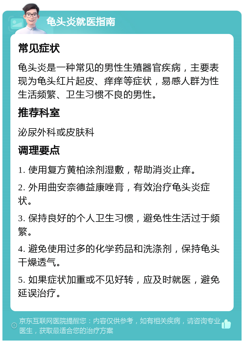 龟头炎就医指南 常见症状 龟头炎是一种常见的男性生殖器官疾病，主要表现为龟头红片起皮、痒痒等症状，易感人群为性生活频繁、卫生习惯不良的男性。 推荐科室 泌尿外科或皮肤科 调理要点 1. 使用复方黄柏涂剂湿敷，帮助消炎止痒。 2. 外用曲安奈德益康唑膏，有效治疗龟头炎症状。 3. 保持良好的个人卫生习惯，避免性生活过于频繁。 4. 避免使用过多的化学药品和洗涤剂，保持龟头干燥透气。 5. 如果症状加重或不见好转，应及时就医，避免延误治疗。