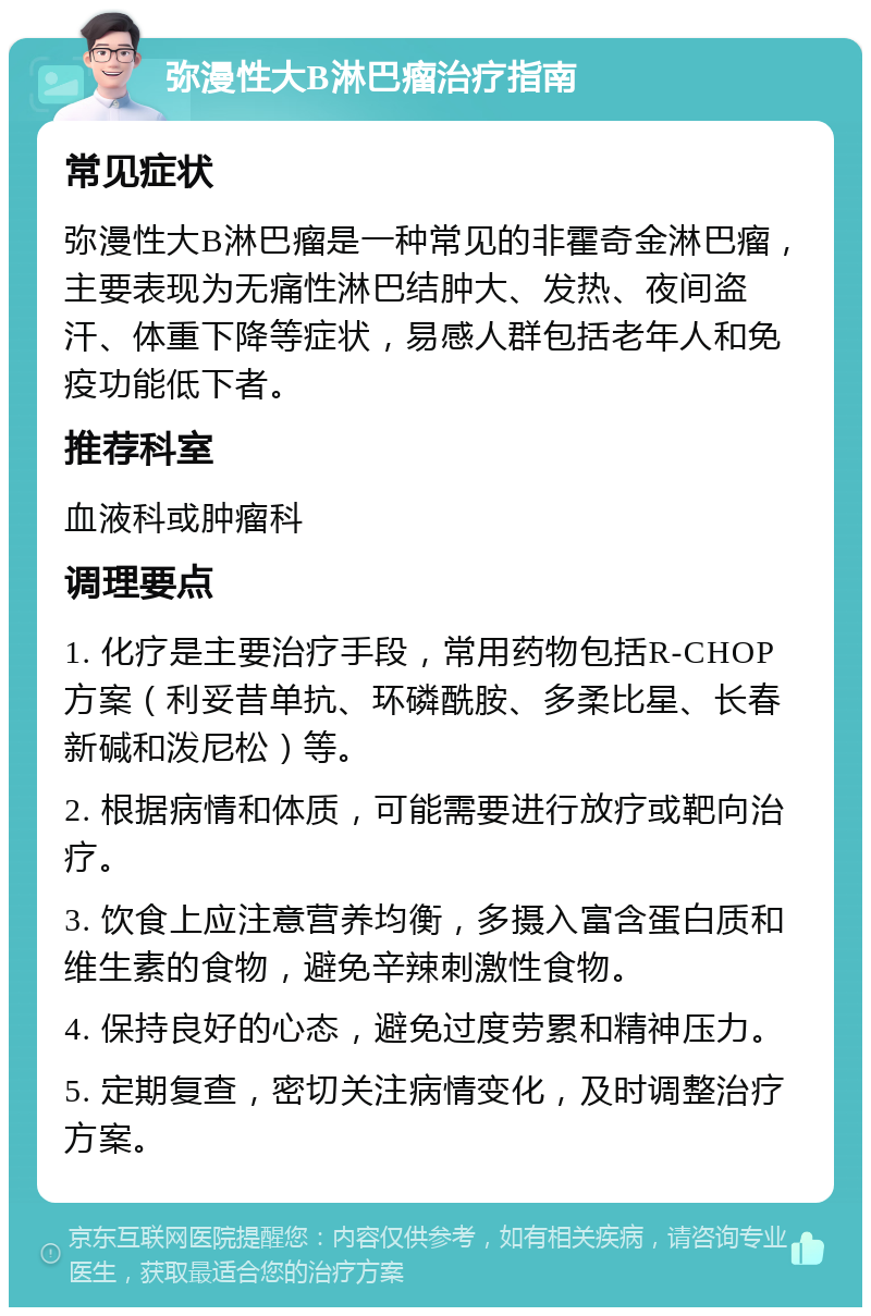 弥漫性大B淋巴瘤治疗指南 常见症状 弥漫性大B淋巴瘤是一种常见的非霍奇金淋巴瘤，主要表现为无痛性淋巴结肿大、发热、夜间盗汗、体重下降等症状，易感人群包括老年人和免疫功能低下者。 推荐科室 血液科或肿瘤科 调理要点 1. 化疗是主要治疗手段，常用药物包括R-CHOP方案（利妥昔单抗、环磷酰胺、多柔比星、长春新碱和泼尼松）等。 2. 根据病情和体质，可能需要进行放疗或靶向治疗。 3. 饮食上应注意营养均衡，多摄入富含蛋白质和维生素的食物，避免辛辣刺激性食物。 4. 保持良好的心态，避免过度劳累和精神压力。 5. 定期复查，密切关注病情变化，及时调整治疗方案。