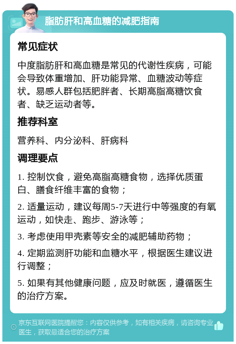 脂肪肝和高血糖的减肥指南 常见症状 中度脂肪肝和高血糖是常见的代谢性疾病，可能会导致体重增加、肝功能异常、血糖波动等症状。易感人群包括肥胖者、长期高脂高糖饮食者、缺乏运动者等。 推荐科室 营养科、内分泌科、肝病科 调理要点 1. 控制饮食，避免高脂高糖食物，选择优质蛋白、膳食纤维丰富的食物； 2. 适量运动，建议每周5-7天进行中等强度的有氧运动，如快走、跑步、游泳等； 3. 考虑使用甲壳素等安全的减肥辅助药物； 4. 定期监测肝功能和血糖水平，根据医生建议进行调整； 5. 如果有其他健康问题，应及时就医，遵循医生的治疗方案。