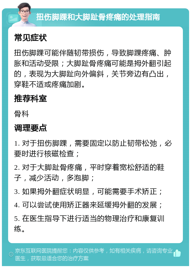 扭伤脚踝和大脚趾骨疼痛的处理指南 常见症状 扭伤脚踝可能伴随韧带损伤，导致脚踝疼痛、肿胀和活动受限；大脚趾骨疼痛可能是拇外翻引起的，表现为大脚趾向外偏斜，关节旁边有凸出，穿鞋不适或疼痛加剧。 推荐科室 骨科 调理要点 1. 对于扭伤脚踝，需要固定以防止韧带松弛，必要时进行核磁检查； 2. 对于大脚趾骨疼痛，平时穿着宽松舒适的鞋子，减少活动，多泡脚； 3. 如果拇外翻症状明显，可能需要手术矫正； 4. 可以尝试使用矫正器来延缓拇外翻的发展； 5. 在医生指导下进行适当的物理治疗和康复训练。