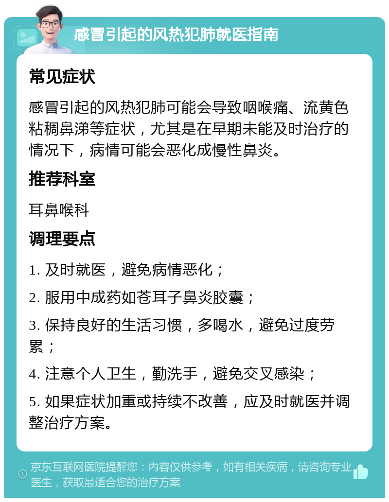 感冒引起的风热犯肺就医指南 常见症状 感冒引起的风热犯肺可能会导致咽喉痛、流黄色粘稠鼻涕等症状，尤其是在早期未能及时治疗的情况下，病情可能会恶化成慢性鼻炎。 推荐科室 耳鼻喉科 调理要点 1. 及时就医，避免病情恶化； 2. 服用中成药如苍耳子鼻炎胶囊； 3. 保持良好的生活习惯，多喝水，避免过度劳累； 4. 注意个人卫生，勤洗手，避免交叉感染； 5. 如果症状加重或持续不改善，应及时就医并调整治疗方案。