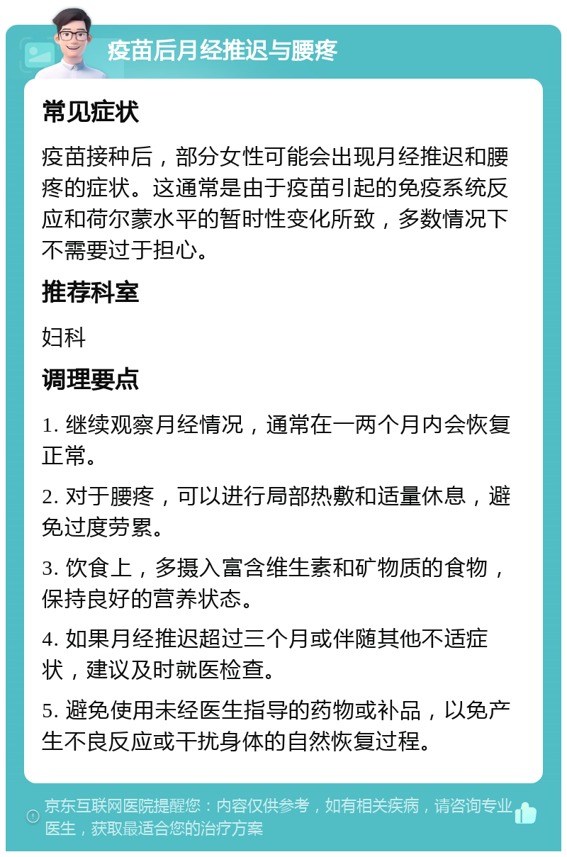 疫苗后月经推迟与腰疼 常见症状 疫苗接种后，部分女性可能会出现月经推迟和腰疼的症状。这通常是由于疫苗引起的免疫系统反应和荷尔蒙水平的暂时性变化所致，多数情况下不需要过于担心。 推荐科室 妇科 调理要点 1. 继续观察月经情况，通常在一两个月内会恢复正常。 2. 对于腰疼，可以进行局部热敷和适量休息，避免过度劳累。 3. 饮食上，多摄入富含维生素和矿物质的食物，保持良好的营养状态。 4. 如果月经推迟超过三个月或伴随其他不适症状，建议及时就医检查。 5. 避免使用未经医生指导的药物或补品，以免产生不良反应或干扰身体的自然恢复过程。