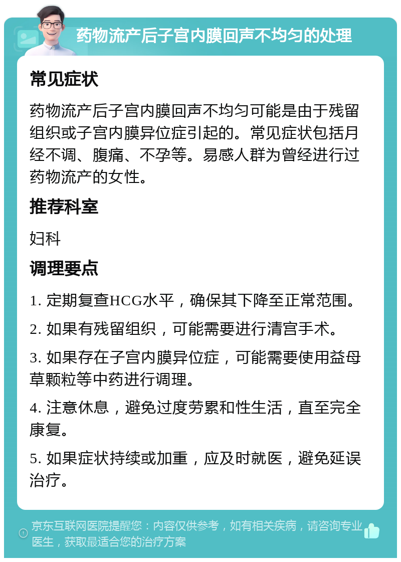 药物流产后子宫内膜回声不均匀的处理 常见症状 药物流产后子宫内膜回声不均匀可能是由于残留组织或子宫内膜异位症引起的。常见症状包括月经不调、腹痛、不孕等。易感人群为曾经进行过药物流产的女性。 推荐科室 妇科 调理要点 1. 定期复查HCG水平，确保其下降至正常范围。 2. 如果有残留组织，可能需要进行清宫手术。 3. 如果存在子宫内膜异位症，可能需要使用益母草颗粒等中药进行调理。 4. 注意休息，避免过度劳累和性生活，直至完全康复。 5. 如果症状持续或加重，应及时就医，避免延误治疗。