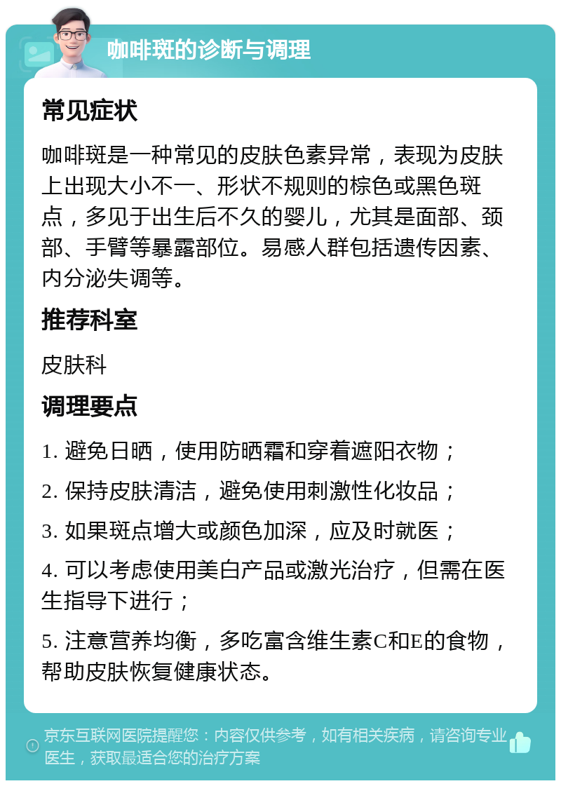 咖啡斑的诊断与调理 常见症状 咖啡斑是一种常见的皮肤色素异常，表现为皮肤上出现大小不一、形状不规则的棕色或黑色斑点，多见于出生后不久的婴儿，尤其是面部、颈部、手臂等暴露部位。易感人群包括遗传因素、内分泌失调等。 推荐科室 皮肤科 调理要点 1. 避免日晒，使用防晒霜和穿着遮阳衣物； 2. 保持皮肤清洁，避免使用刺激性化妆品； 3. 如果斑点增大或颜色加深，应及时就医； 4. 可以考虑使用美白产品或激光治疗，但需在医生指导下进行； 5. 注意营养均衡，多吃富含维生素C和E的食物，帮助皮肤恢复健康状态。